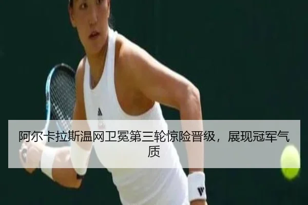 阿尔卡拉斯温网卫冕第三轮惊险晋级，展现冠军气质