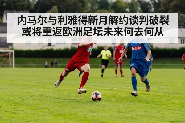 内马尔与利雅得新月解约谈判破裂或将重返欧洲足坛未来何去何从