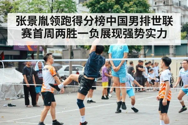 张景胤领跑得分榜中国男排世联赛首周两胜一负展现强势实力