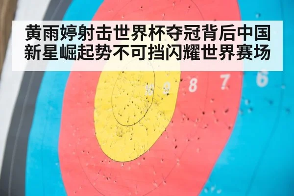黄雨婷射击世界杯夺冠背后中国新星崛起势不可挡闪耀世界赛场